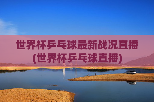 世界杯乒乓球最新战况直播(世界杯乒乓球直播)
