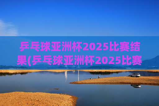 乒乓球亚洲杯2025比赛结果(乒乓球亚洲杯2025比赛结果查询)