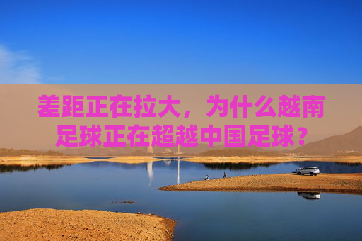 差距正在拉大，为什么越南足球正在超越中国足球？