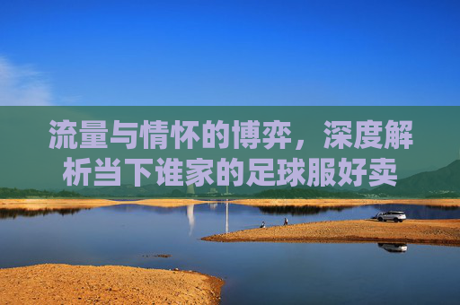流量与情怀的博弈,深度解析当下谁家的足球服好卖