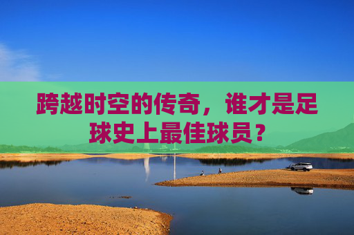 跨越时空的传奇,谁才是足球史上最佳球员?