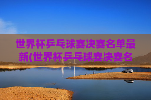 世界杯乒乓球赛决赛名单最新(世界杯乒乓球赛决赛名单最新消息)