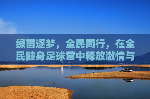 绿茵逐梦,全民同行,在全民健身足球营中释放激情与活力