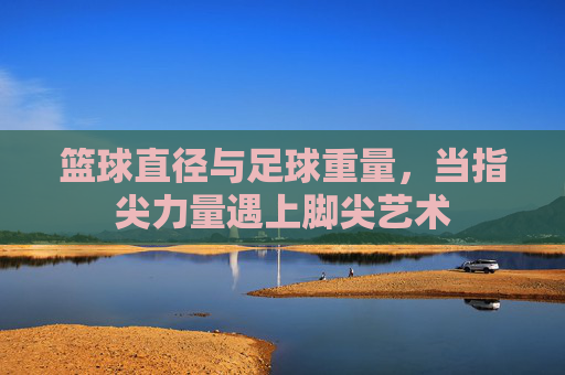 篮球直径与足球重量,当指尖力量遇上脚尖艺术