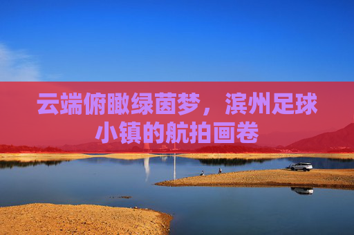 云端俯瞰绿茵梦,滨州足球小镇的航拍画卷