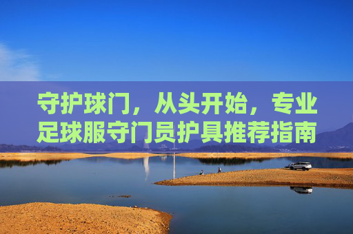 守护球门,从头开始,专业足球服守门员护具推荐指南