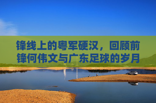 锋线上的粤军硬汉，回顾前锋何伟文与广东足球的岁月