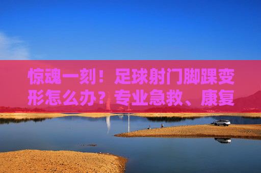 惊魂一刻！足球射门脚踝变形怎么办？专业急救、康复与预防全攻略