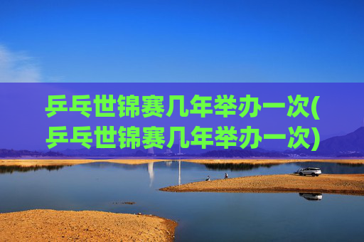乒乓世锦赛几年举办一次(乒乓世锦赛几年举办一次)
