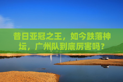昔日亚冠之王，如今跌落神坛，广州队到底厉害吗？