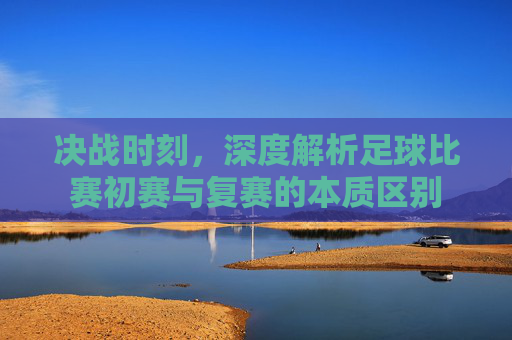 决战时刻,深度解析足球比赛初赛与复赛的本质区别