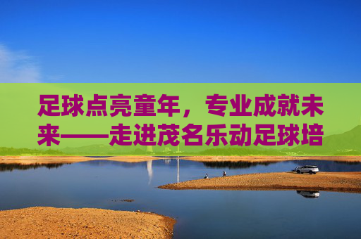 足球点亮童年，专业成就未来——走进茂名乐动足球培训
