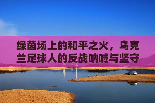 绿茵场上的和平之火，乌克兰足球人的反战呐喊与坚守
