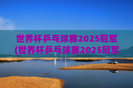世界杯乒乓球赛2025冠军(世界杯乒乓球赛2025冠军是谁)