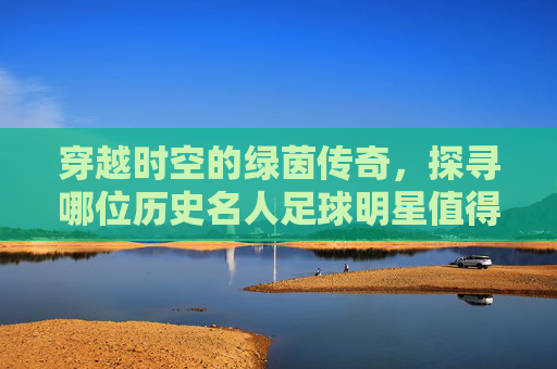 穿越时空的绿茵传奇,探寻哪位历史名人足球明星值得铭记?