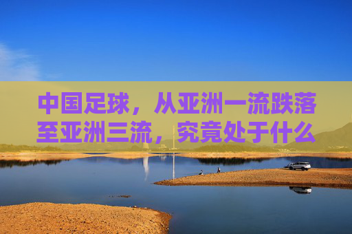 中国足球,从亚洲一流跌落至亚洲三流,究竟处于什么水平?