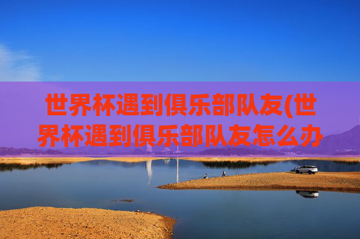 世界杯遇到俱乐部队友(世界杯遇到俱乐部队友怎么办)