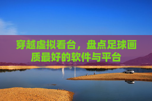 穿越虚拟看台,盘点足球画质最好的软件与平台