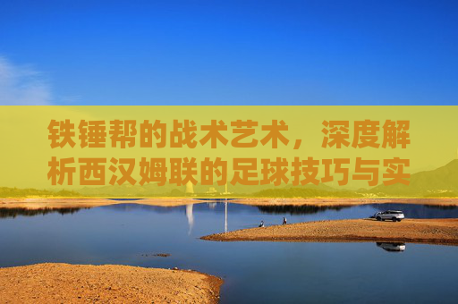 铁锤帮的战术艺术,深度解析西汉姆联的足球技巧与实战风格