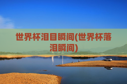世界杯泪目瞬间(世界杯落泪瞬间)