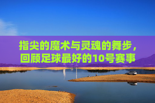 指尖的魔术与灵魂的舞步,回顾足球最好的10号赛事