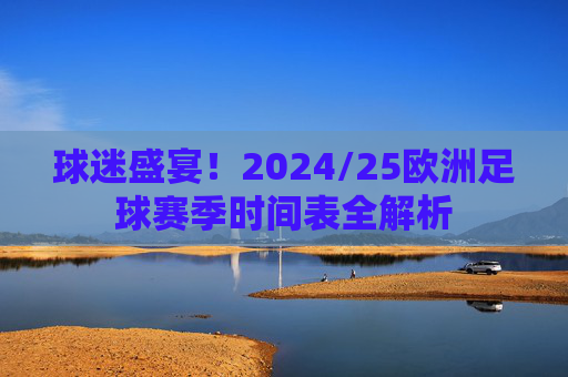 球迷盛宴！2024/25欧洲足球赛季时间表全解析