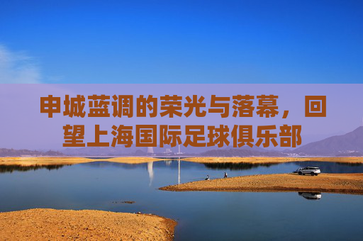 申城蓝调的荣光与落幕，回望上海国际足球俱乐部