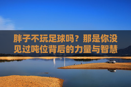 胖子不玩足球吗？那是你没见过吨位背后的力量与智慧