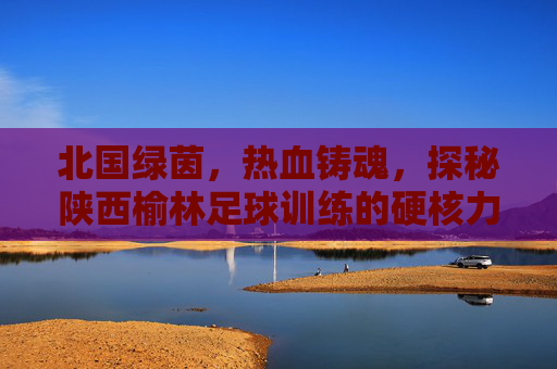 北国绿茵，热血铸魂，探秘陕西榆林足球训练的硬核力量