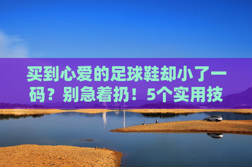 买到心爱的足球鞋却小了一码？别急着扔！5个实用技巧帮你救回爱鞋