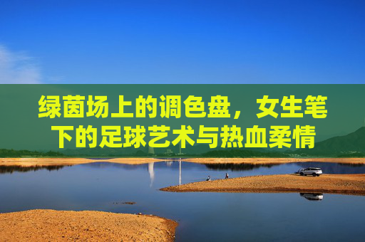 绿茵场上的调色盘，女生笔下的足球艺术与热血柔情