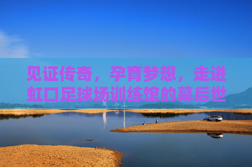 见证传奇,孕育梦想,走进虹口足球场训练馆的幕后世界