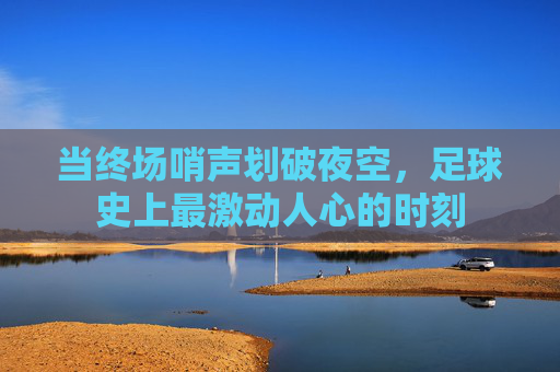 当终场哨声划破夜空，足球史上最激动人心的时刻