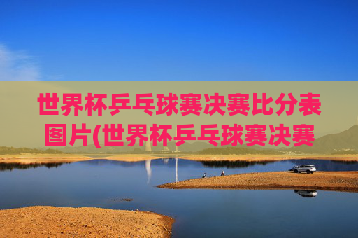 世界杯乒乓球赛决赛比分表图片(世界杯乒乓球赛决赛比分表图片大全)