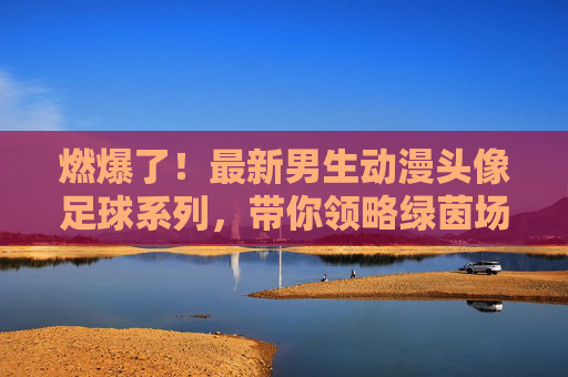 燃爆了!最新男生动漫头像足球系列,带你领略绿茵场上的青春风暴