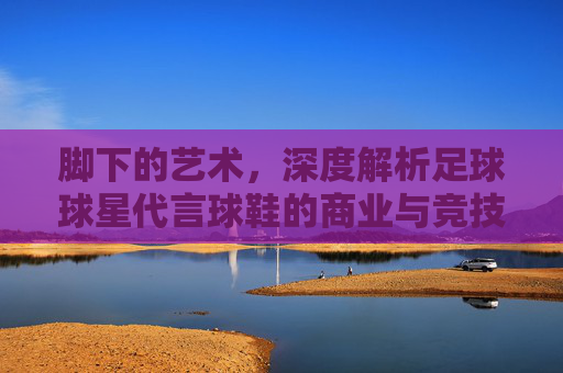 脚下的艺术，深度解析足球球星代言球鞋的商业与竞技逻辑