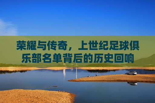 荣耀与传奇,上世纪足球俱乐部名单背后的历史回响