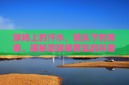 球场上的汗水，镜头下的青春，揭秘足球体育生的抖音硬核生活