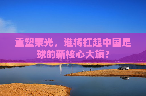 重塑荣光，谁将扛起中国足球的新核心大旗？