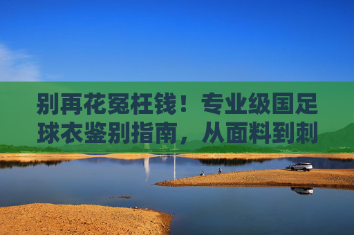 别再花冤枉钱！专业级国足球衣鉴别指南，从面料到刺绣的全方位解析