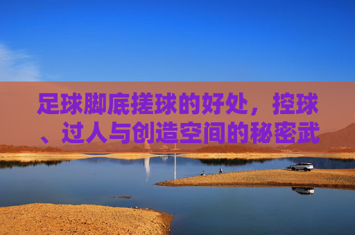 足球脚底搓球的好处,控球、过人与创造空间的秘密武器