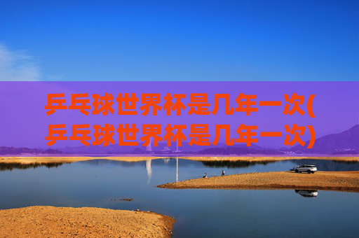 乒乓球世界杯是几年一次(乒乓球世界杯是几年一次)