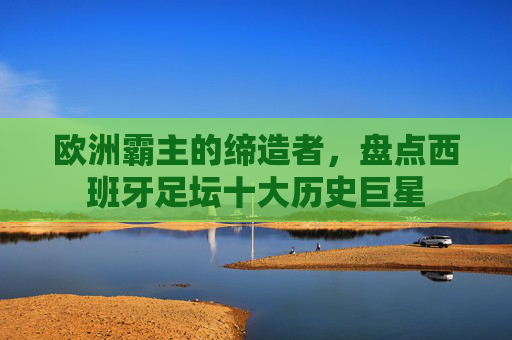 欧洲霸主的缔造者,盘点西班牙足坛十大历史巨星