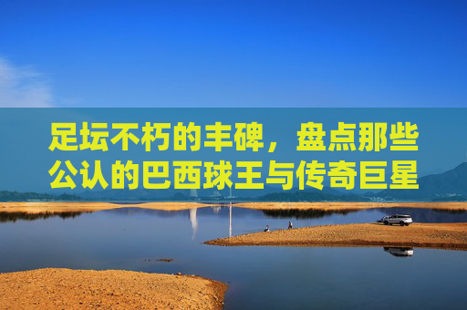 足坛不朽的丰碑，盘点那些公认的巴西球王与传奇巨星