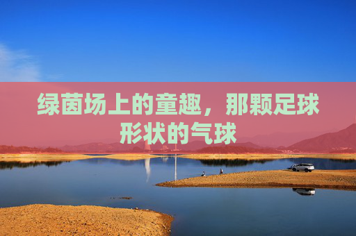 绿茵场上的童趣,那颗足球形状的气球