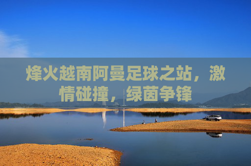 烽火越南阿曼足球之站，激情碰撞，绿茵争锋