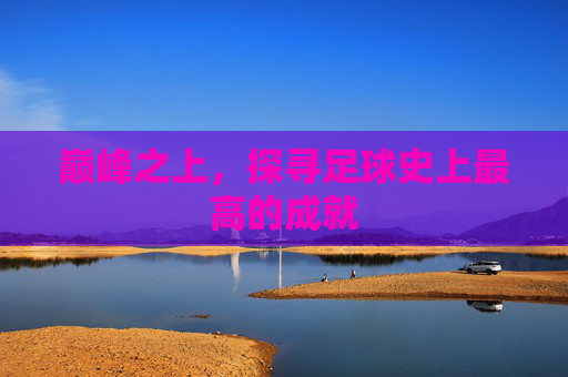 巅峰之上,探寻足球史上最高的成就
