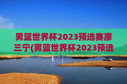 男篮世界杯2023预选赛廖三宁(男篮世界杯2023预选赛廖三宁参加吗)