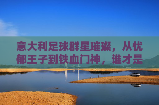 意大利足球群星璀璨，从忧郁王子到铁血门神，谁才是你心中的意甲传奇？