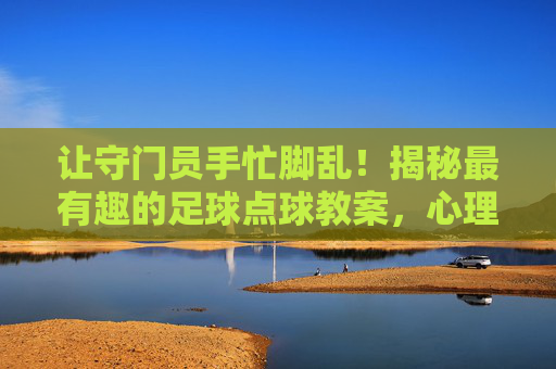 让守门员手忙脚乱！揭秘最有趣的足球点球教案，心理博弈与实战技巧的完美结合